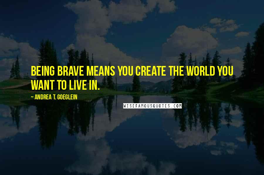 Andrea T. Goeglein Quotes: Being brave means you create the world you want to live in.