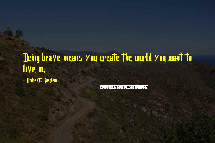 Andrea T. Goeglein Quotes: Being brave means you create the world you want to live in.