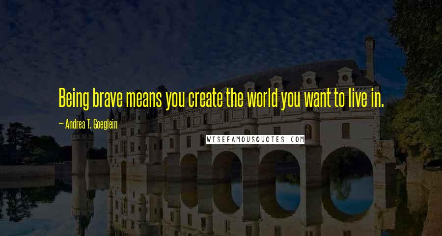 Andrea T. Goeglein Quotes: Being brave means you create the world you want to live in.