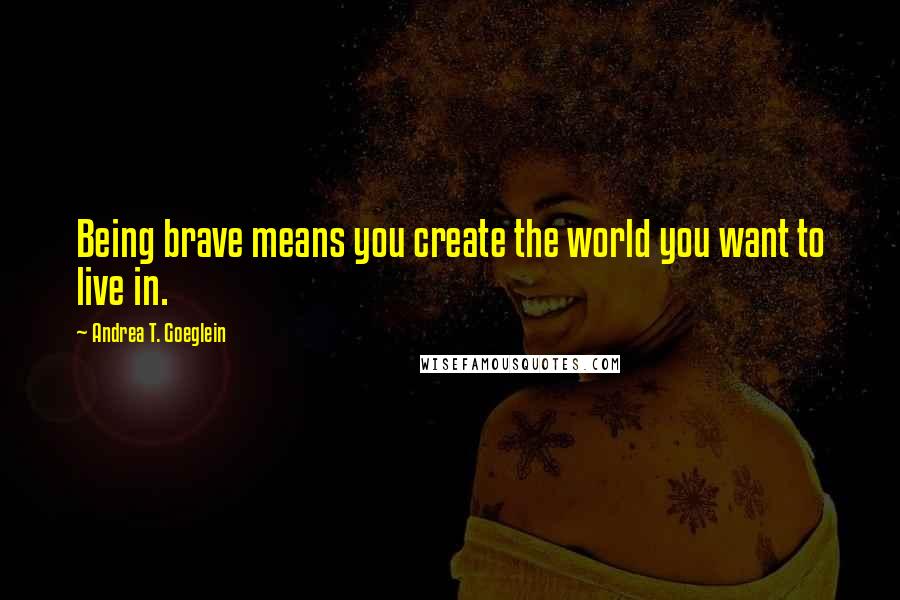 Andrea T. Goeglein Quotes: Being brave means you create the world you want to live in.