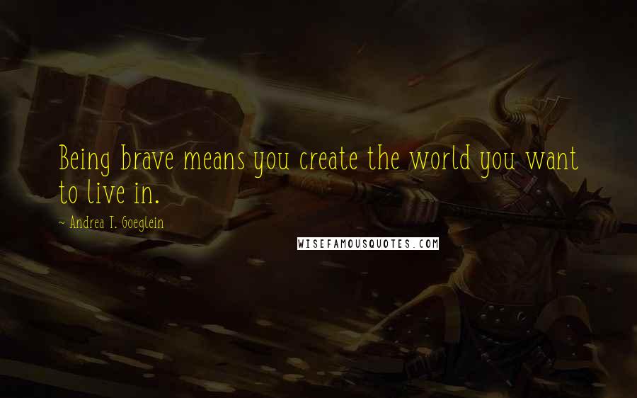 Andrea T. Goeglein Quotes: Being brave means you create the world you want to live in.