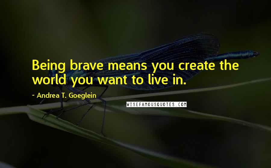 Andrea T. Goeglein Quotes: Being brave means you create the world you want to live in.