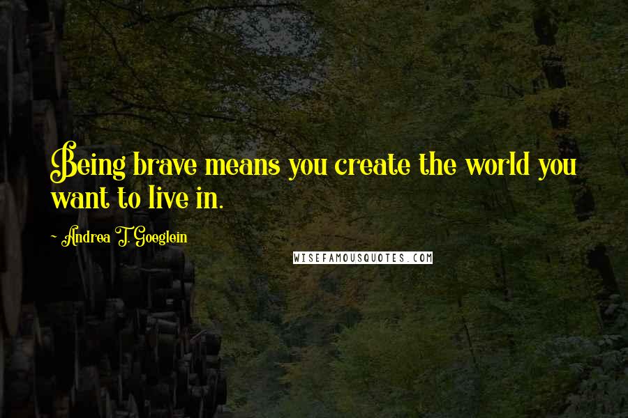 Andrea T. Goeglein Quotes: Being brave means you create the world you want to live in.