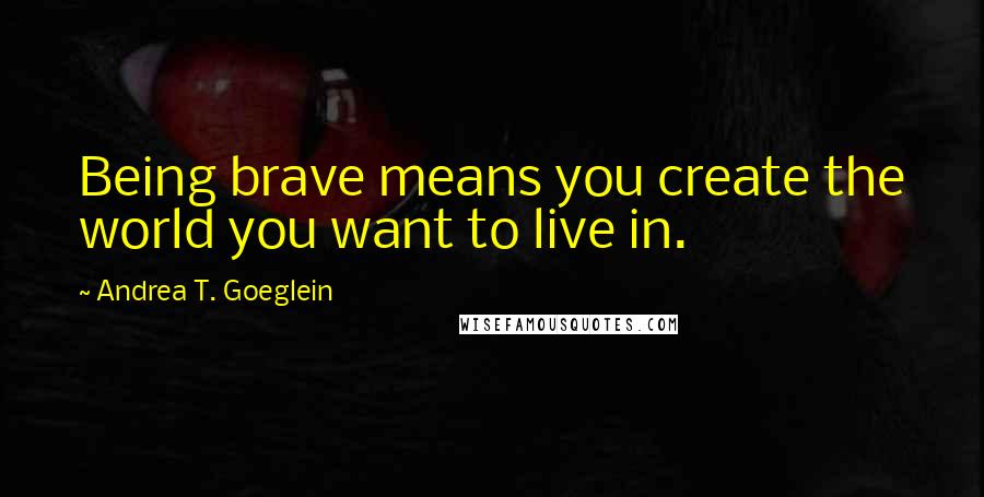 Andrea T. Goeglein Quotes: Being brave means you create the world you want to live in.