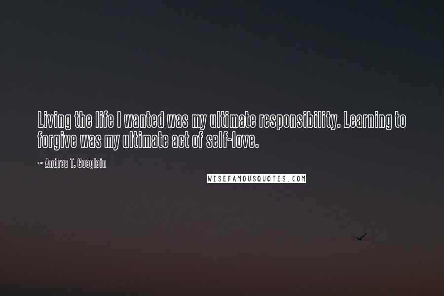 Andrea T. Goeglein Quotes: Living the life I wanted was my ultimate responsibility. Learning to forgive was my ultimate act of self-love.