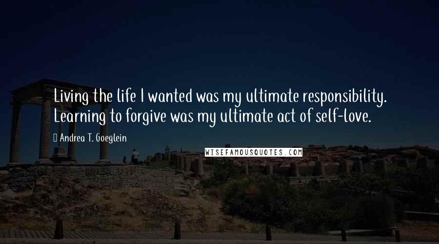 Andrea T. Goeglein Quotes: Living the life I wanted was my ultimate responsibility. Learning to forgive was my ultimate act of self-love.