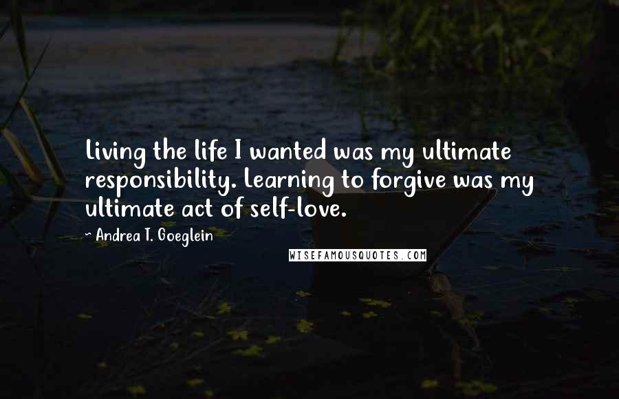Andrea T. Goeglein Quotes: Living the life I wanted was my ultimate responsibility. Learning to forgive was my ultimate act of self-love.