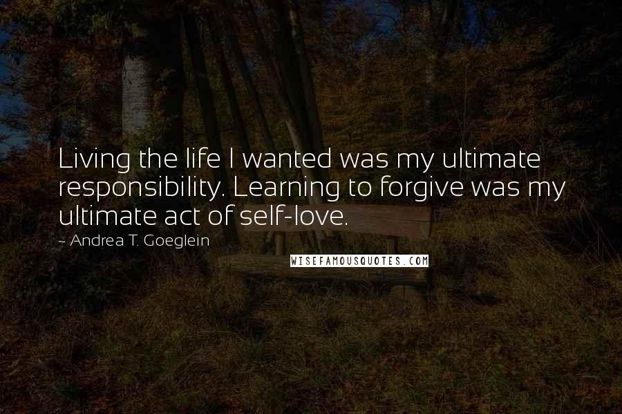 Andrea T. Goeglein Quotes: Living the life I wanted was my ultimate responsibility. Learning to forgive was my ultimate act of self-love.