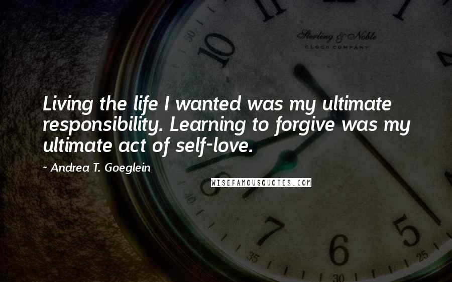 Andrea T. Goeglein Quotes: Living the life I wanted was my ultimate responsibility. Learning to forgive was my ultimate act of self-love.
