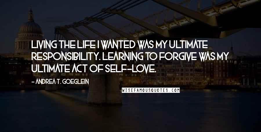 Andrea T. Goeglein Quotes: Living the life I wanted was my ultimate responsibility. Learning to forgive was my ultimate act of self-love.