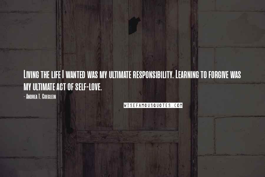 Andrea T. Goeglein Quotes: Living the life I wanted was my ultimate responsibility. Learning to forgive was my ultimate act of self-love.