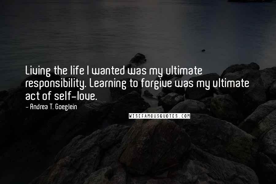Andrea T. Goeglein Quotes: Living the life I wanted was my ultimate responsibility. Learning to forgive was my ultimate act of self-love.