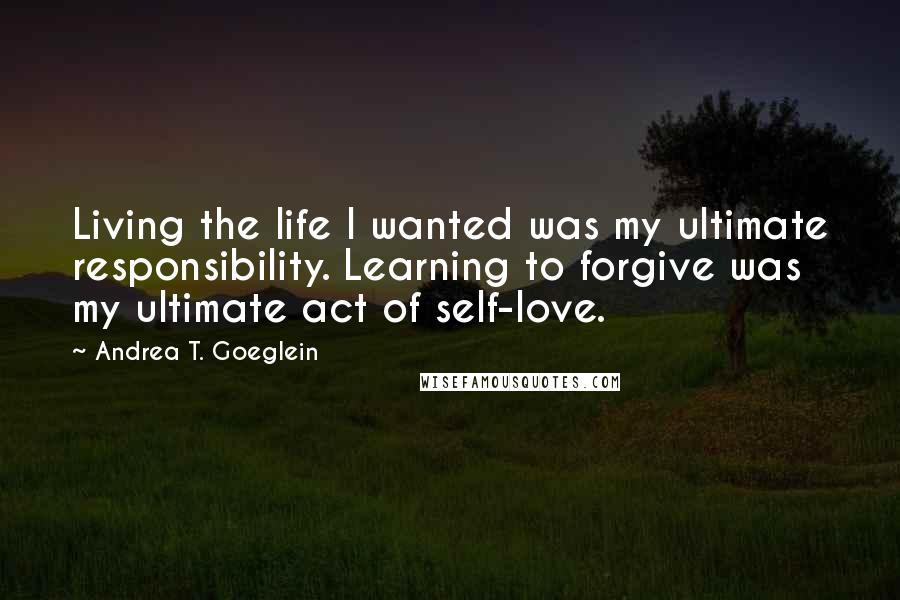 Andrea T. Goeglein Quotes: Living the life I wanted was my ultimate responsibility. Learning to forgive was my ultimate act of self-love.