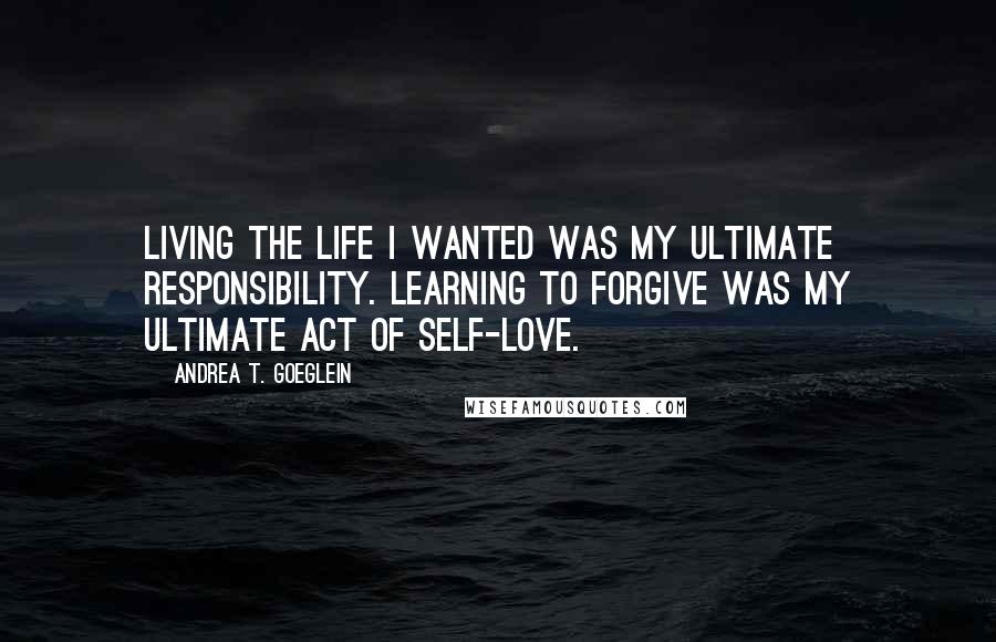 Andrea T. Goeglein Quotes: Living the life I wanted was my ultimate responsibility. Learning to forgive was my ultimate act of self-love.
