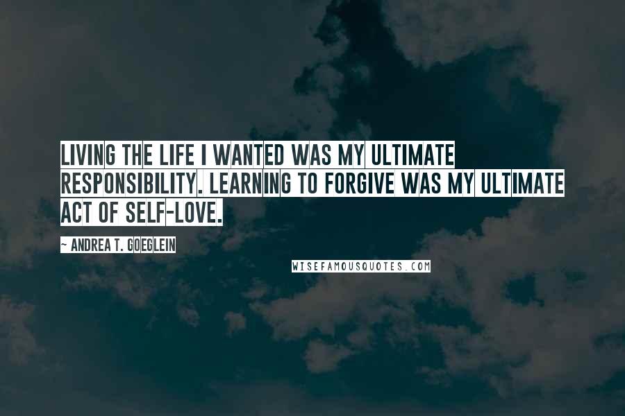 Andrea T. Goeglein Quotes: Living the life I wanted was my ultimate responsibility. Learning to forgive was my ultimate act of self-love.