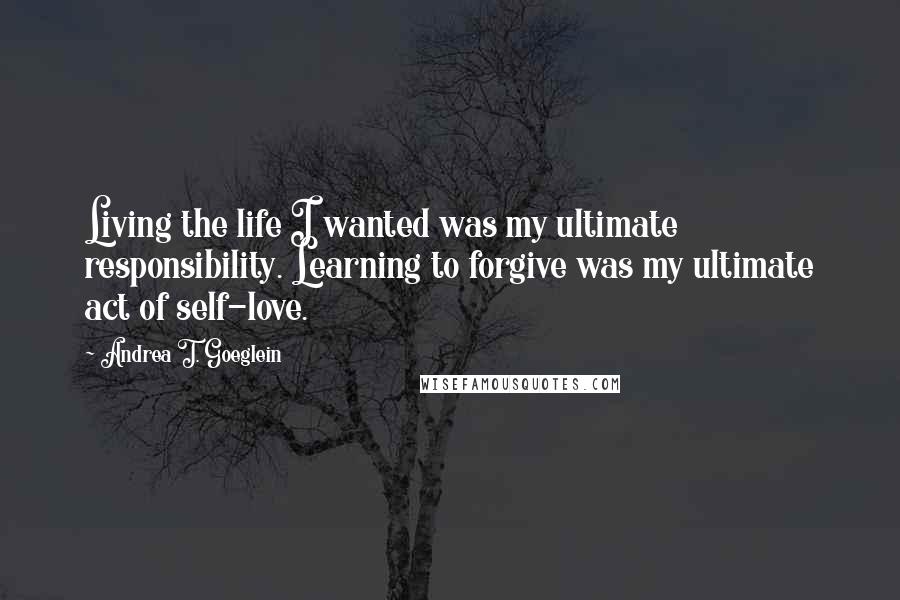 Andrea T. Goeglein Quotes: Living the life I wanted was my ultimate responsibility. Learning to forgive was my ultimate act of self-love.