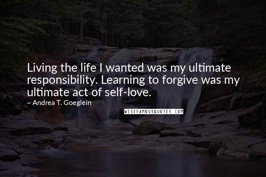 Andrea T. Goeglein Quotes: Living the life I wanted was my ultimate responsibility. Learning to forgive was my ultimate act of self-love.