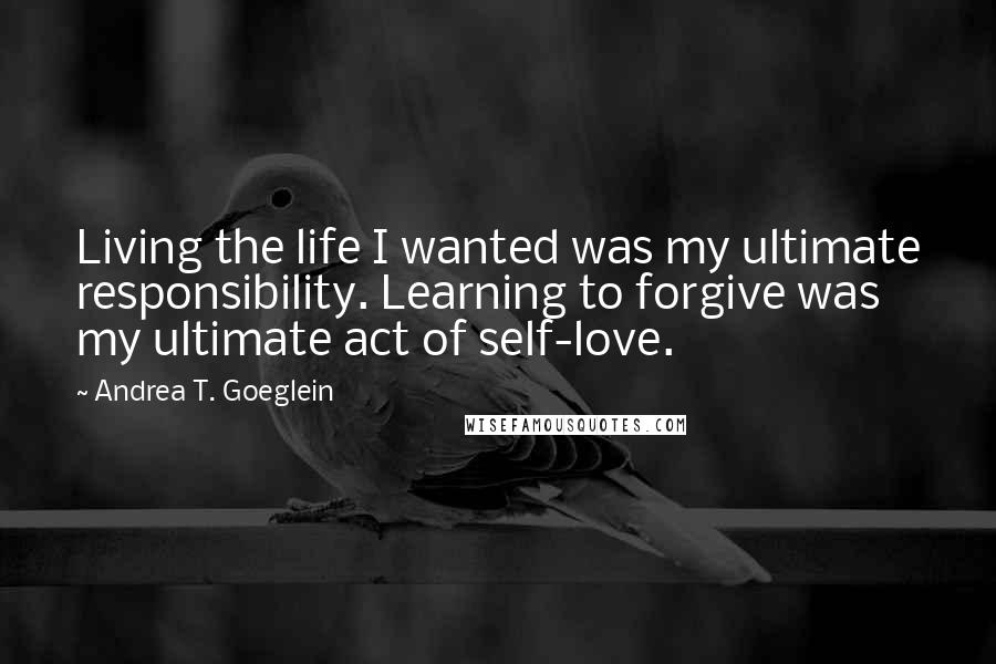 Andrea T. Goeglein Quotes: Living the life I wanted was my ultimate responsibility. Learning to forgive was my ultimate act of self-love.