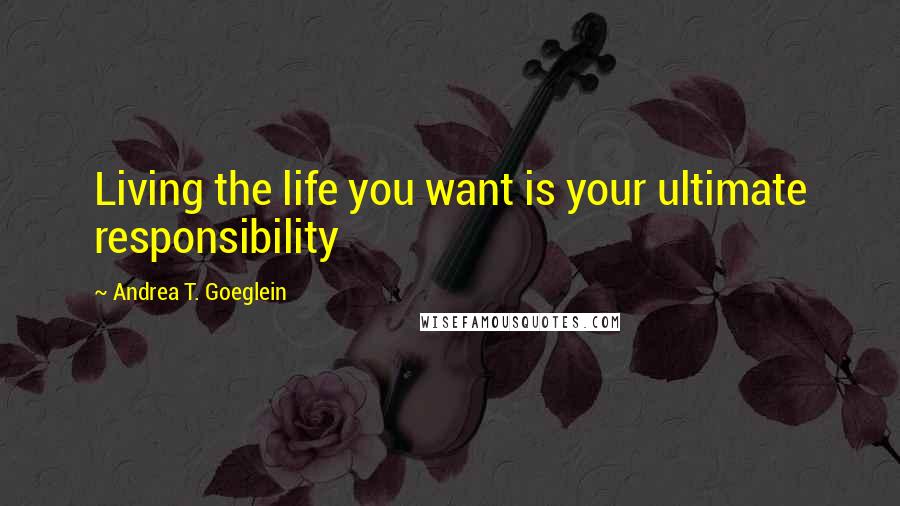 Andrea T. Goeglein Quotes: Living the life you want is your ultimate responsibility