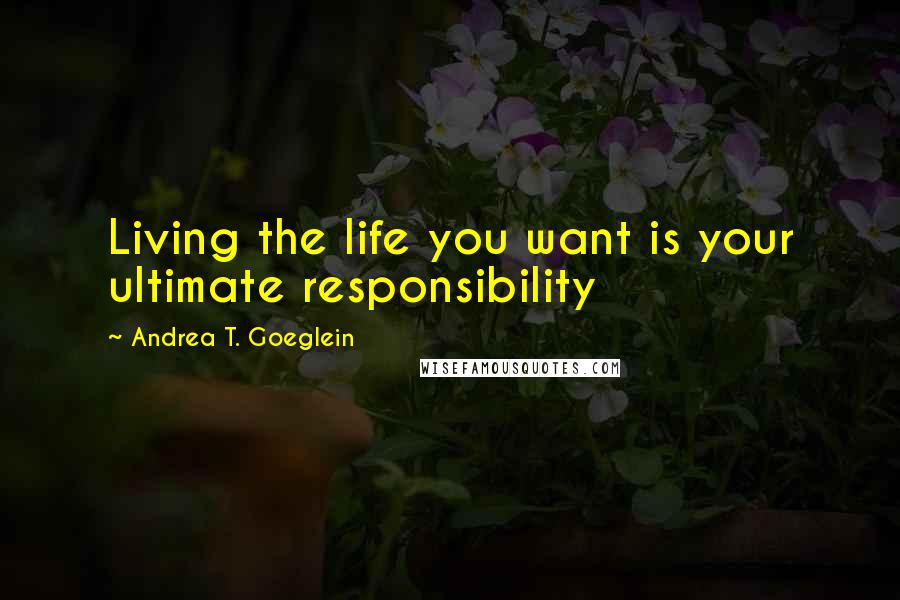 Andrea T. Goeglein Quotes: Living the life you want is your ultimate responsibility