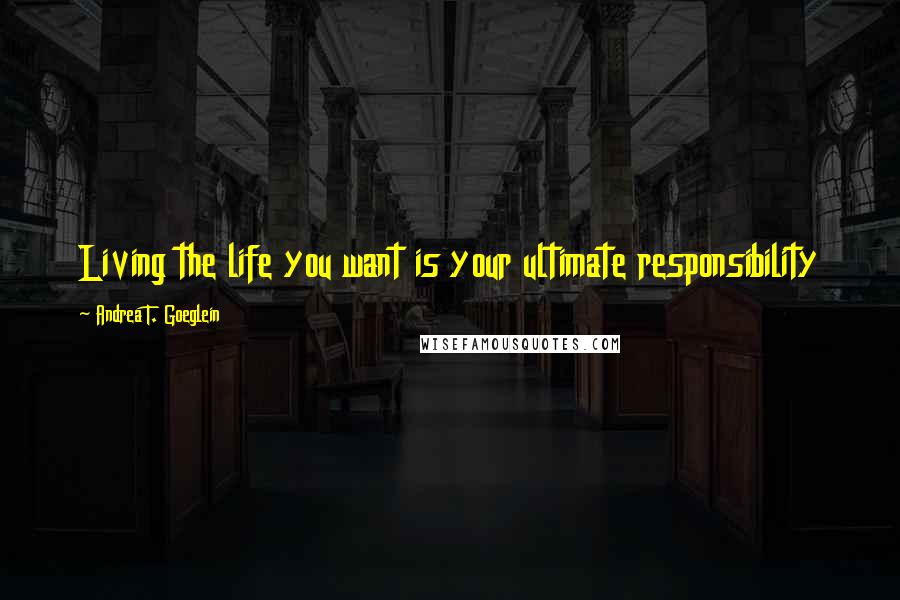 Andrea T. Goeglein Quotes: Living the life you want is your ultimate responsibility