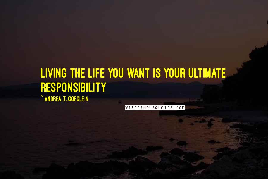 Andrea T. Goeglein Quotes: Living the life you want is your ultimate responsibility