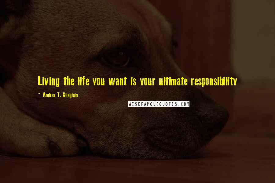 Andrea T. Goeglein Quotes: Living the life you want is your ultimate responsibility