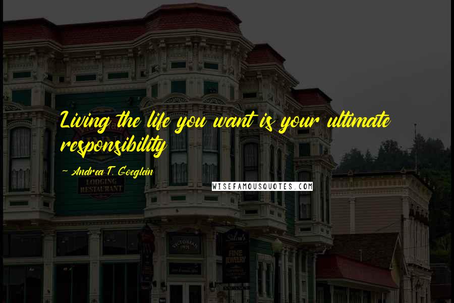 Andrea T. Goeglein Quotes: Living the life you want is your ultimate responsibility