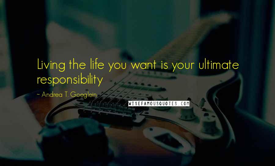 Andrea T. Goeglein Quotes: Living the life you want is your ultimate responsibility