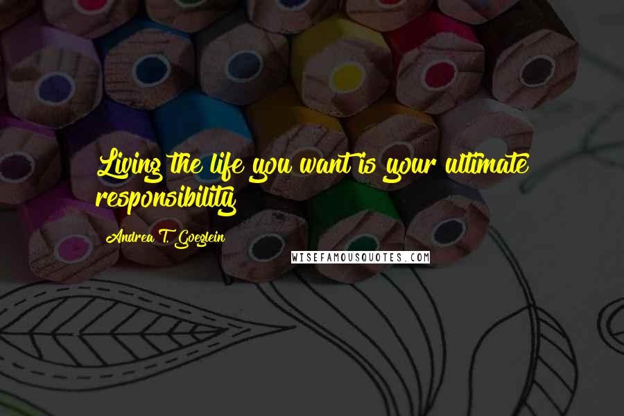 Andrea T. Goeglein Quotes: Living the life you want is your ultimate responsibility