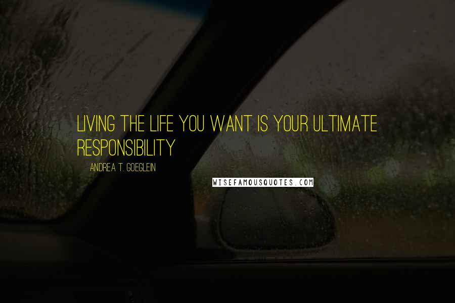 Andrea T. Goeglein Quotes: Living the life you want is your ultimate responsibility