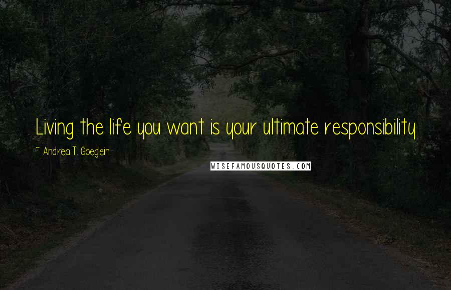 Andrea T. Goeglein Quotes: Living the life you want is your ultimate responsibility