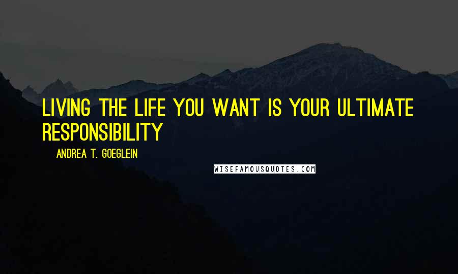 Andrea T. Goeglein Quotes: Living the life you want is your ultimate responsibility