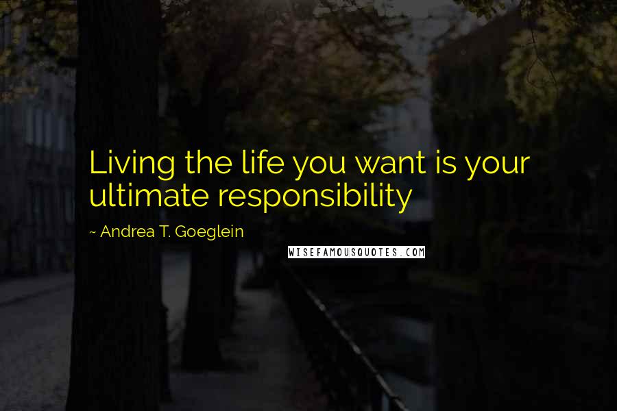 Andrea T. Goeglein Quotes: Living the life you want is your ultimate responsibility