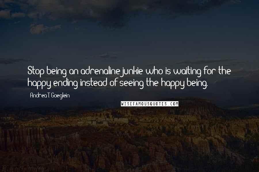 Andrea T. Goeglein Quotes: Stop being an adrenaline junkie who is waiting for the happy ending instead of seeing the happy being.