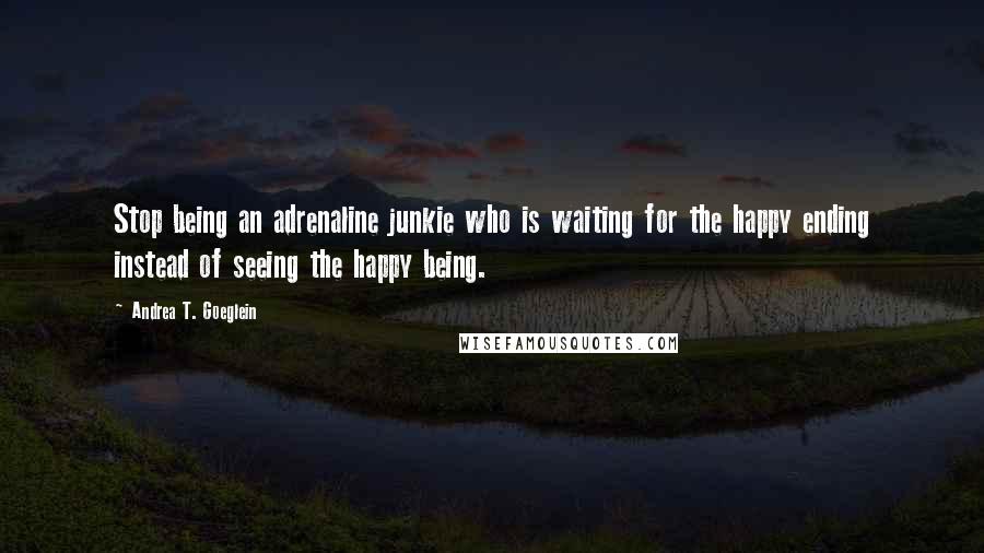 Andrea T. Goeglein Quotes: Stop being an adrenaline junkie who is waiting for the happy ending instead of seeing the happy being.