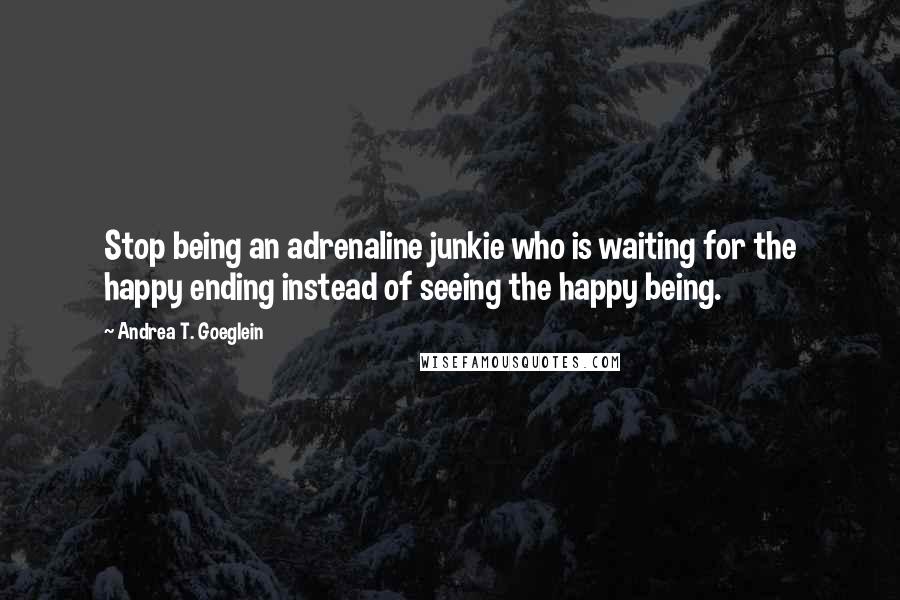 Andrea T. Goeglein Quotes: Stop being an adrenaline junkie who is waiting for the happy ending instead of seeing the happy being.