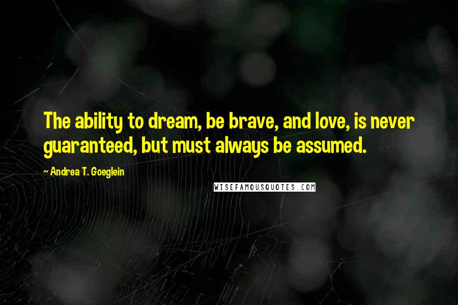 Andrea T. Goeglein Quotes: The ability to dream, be brave, and love, is never guaranteed, but must always be assumed.
