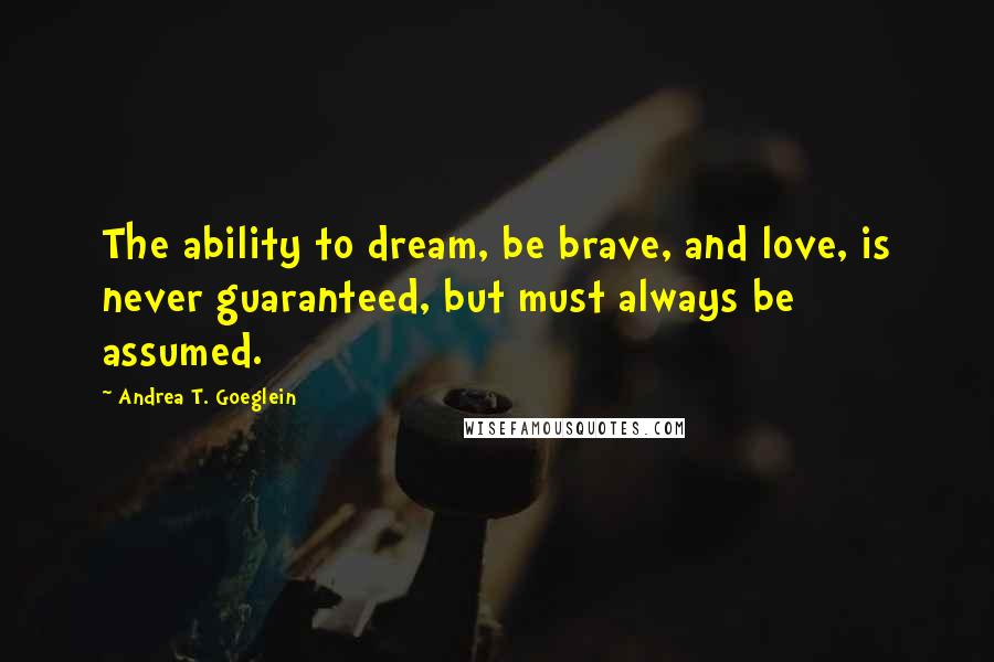 Andrea T. Goeglein Quotes: The ability to dream, be brave, and love, is never guaranteed, but must always be assumed.