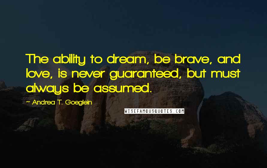 Andrea T. Goeglein Quotes: The ability to dream, be brave, and love, is never guaranteed, but must always be assumed.