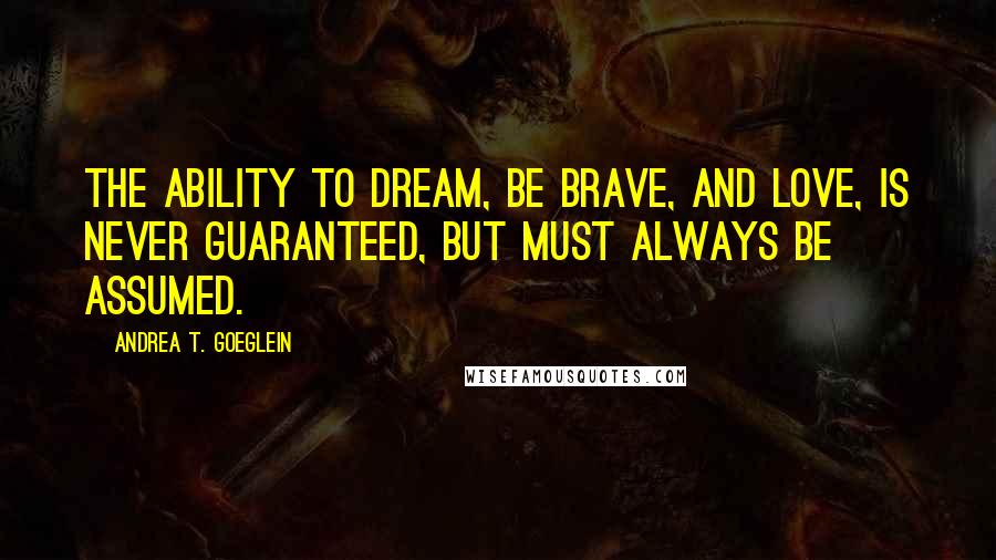 Andrea T. Goeglein Quotes: The ability to dream, be brave, and love, is never guaranteed, but must always be assumed.