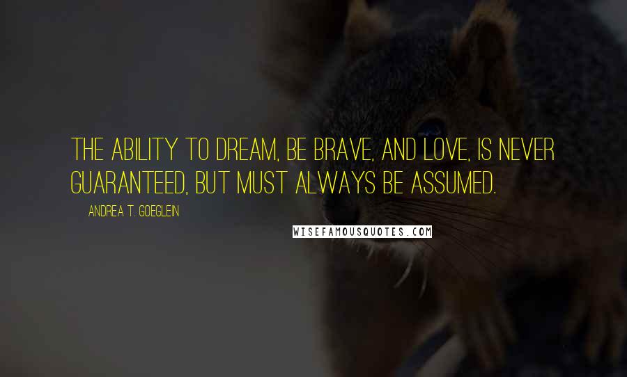 Andrea T. Goeglein Quotes: The ability to dream, be brave, and love, is never guaranteed, but must always be assumed.