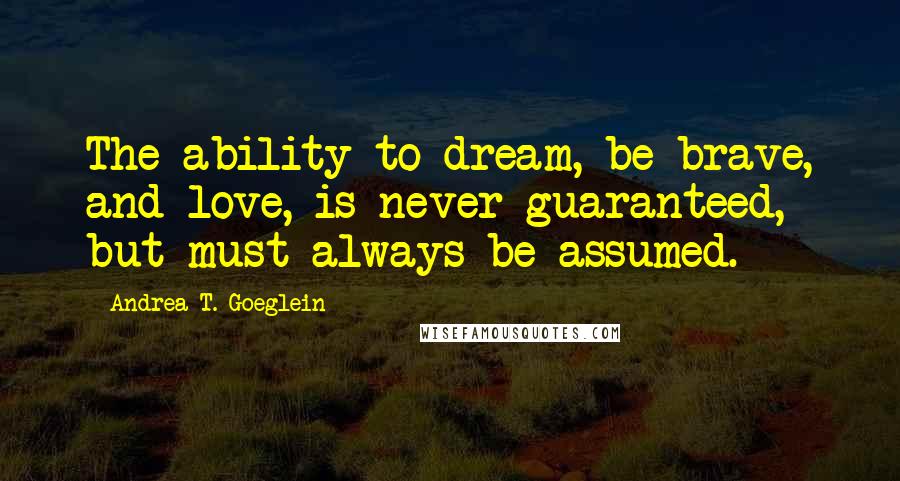 Andrea T. Goeglein Quotes: The ability to dream, be brave, and love, is never guaranteed, but must always be assumed.