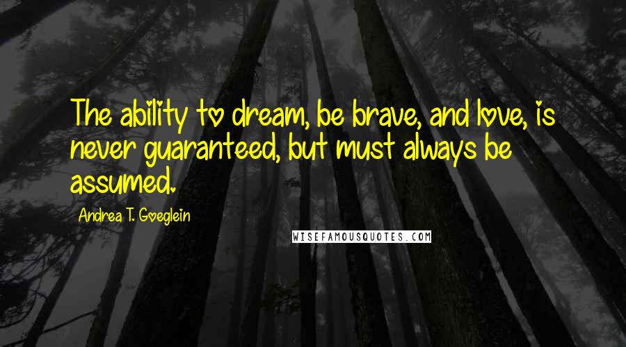 Andrea T. Goeglein Quotes: The ability to dream, be brave, and love, is never guaranteed, but must always be assumed.