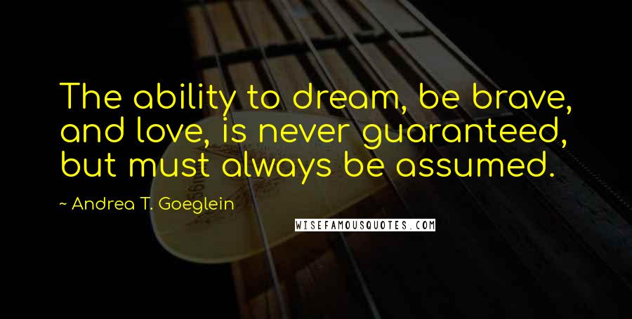 Andrea T. Goeglein Quotes: The ability to dream, be brave, and love, is never guaranteed, but must always be assumed.