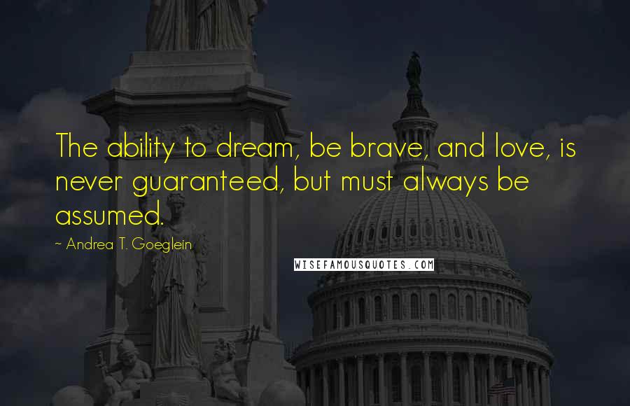 Andrea T. Goeglein Quotes: The ability to dream, be brave, and love, is never guaranteed, but must always be assumed.