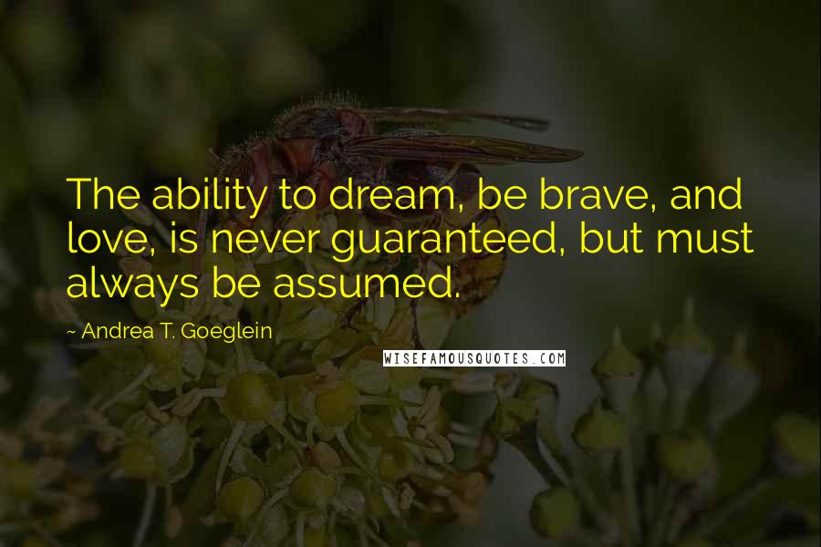 Andrea T. Goeglein Quotes: The ability to dream, be brave, and love, is never guaranteed, but must always be assumed.