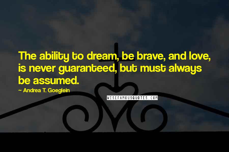 Andrea T. Goeglein Quotes: The ability to dream, be brave, and love, is never guaranteed, but must always be assumed.