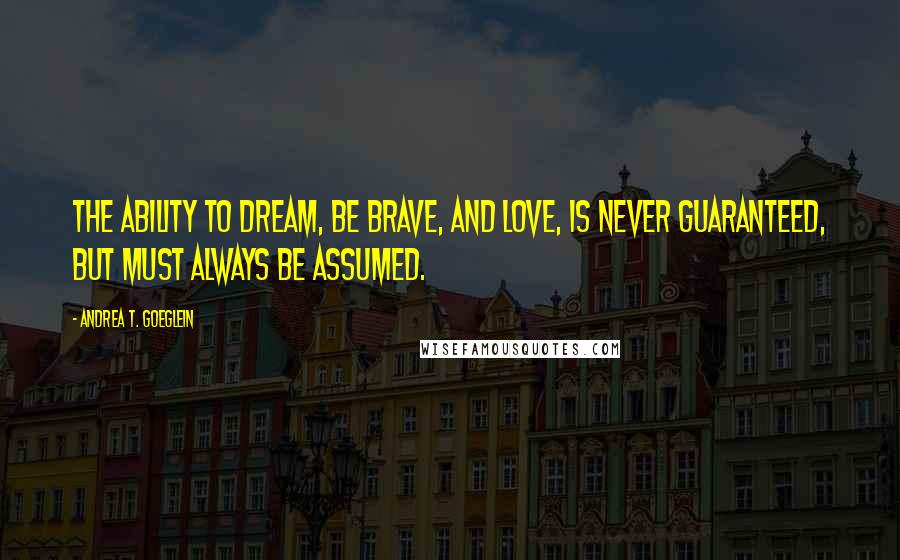 Andrea T. Goeglein Quotes: The ability to dream, be brave, and love, is never guaranteed, but must always be assumed.