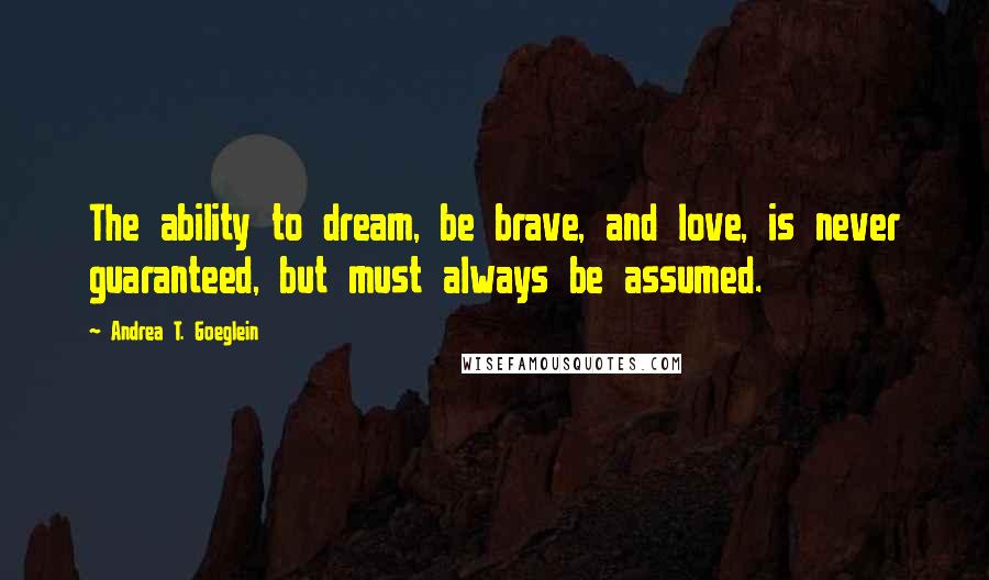 Andrea T. Goeglein Quotes: The ability to dream, be brave, and love, is never guaranteed, but must always be assumed.